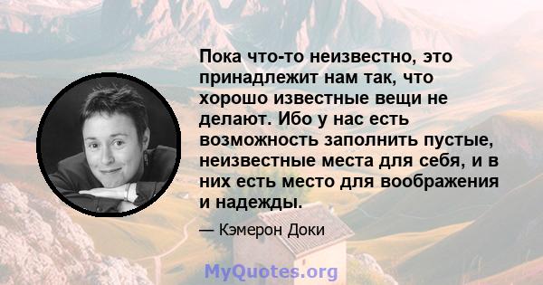 Пока что-то неизвестно, это принадлежит нам так, что хорошо известные вещи не делают. Ибо у нас есть возможность заполнить пустые, неизвестные места для себя, и в них есть место для воображения и надежды.