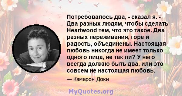 Потребовалось два, - сказал я. - Два разных людям, чтобы сделать Heartwood тем, что это такое. Два разных переживания, горе и радость, объединены. Настоящая любовь никогда не имеет только одного лица, не так ли? У него