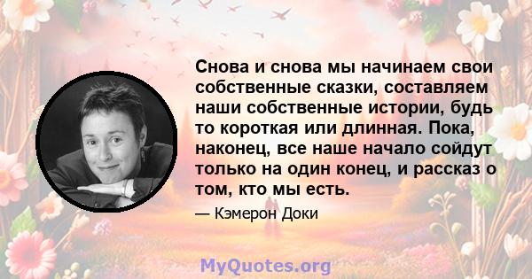 Снова и снова мы начинаем свои собственные сказки, составляем наши собственные истории, будь то короткая или длинная. Пока, наконец, все наше начало сойдут только на один конец, и рассказ о том, кто мы есть.