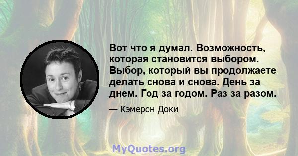 Вот что я думал. Возможность, которая становится выбором. Выбор, который вы продолжаете делать снова и снова. День за днем. Год за годом. Раз за разом.