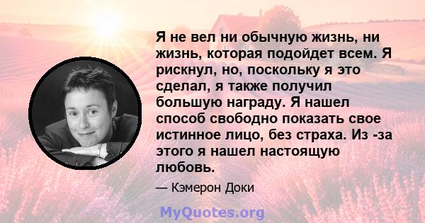 Я не вел ни обычную жизнь, ни жизнь, которая подойдет всем. Я рискнул, но, поскольку я это сделал, я также получил большую награду. Я нашел способ свободно показать свое истинное лицо, без страха. Из -за этого я нашел