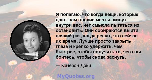 Я полагаю, что когда вещи, которые дают вам плохие мечты, живут внутри вас, нет смысла пытаться их остановить. Они собираются выйти всякий раз, когда решат, что сейчас их время. Лучше просто закрыть глаза и крепко