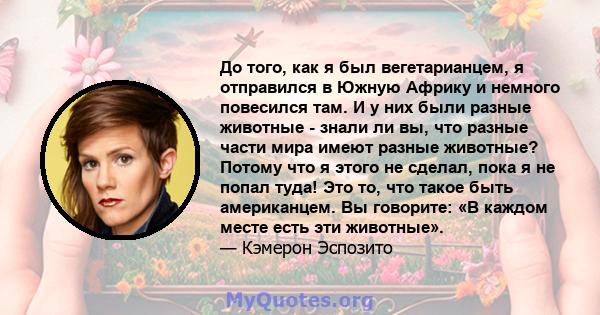 До того, как я был вегетарианцем, я отправился в Южную Африку и немного повесился там. И у них были разные животные - знали ли вы, что разные части мира имеют разные животные? Потому что я этого не сделал, пока я не