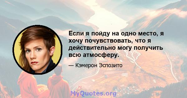 Если я пойду на одно место, я хочу почувствовать, что я действительно могу получить всю атмосферу.