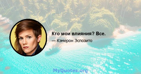 Кто мои влияния? Все.