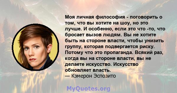 Моя личная философия - поговорить о том, что вы хотите на шоу, но это лучше. И особенно, если это что -то, что бросает вызов людям. Вы не хотите быть на стороне власти, чтобы унизить группу, которая подвергается риску.