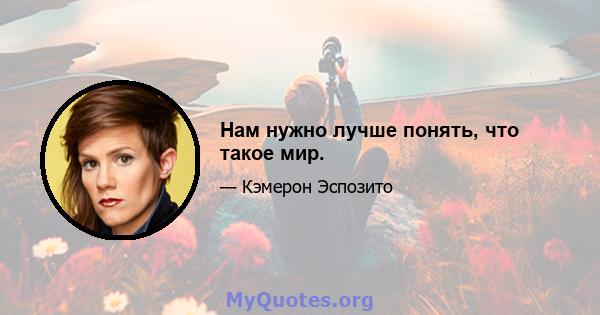 Нам нужно лучше понять, что такое мир.