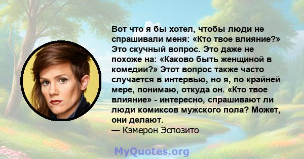 Вот что я бы хотел, чтобы люди не спрашивали меня: «Кто твое влияние?» Это скучный вопрос. Это даже не похоже на: «Каково быть женщиной в комедии?» Этот вопрос также часто случается в интервью, но я, по крайней мере,