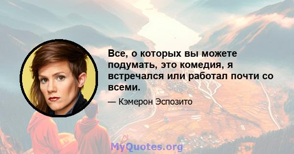 Все, о которых вы можете подумать, это комедия, я встречался или работал почти со всеми.