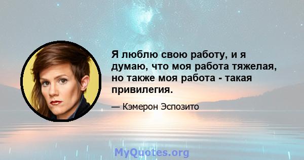 Я люблю свою работу, и я думаю, что моя работа тяжелая, но также моя работа - такая привилегия.