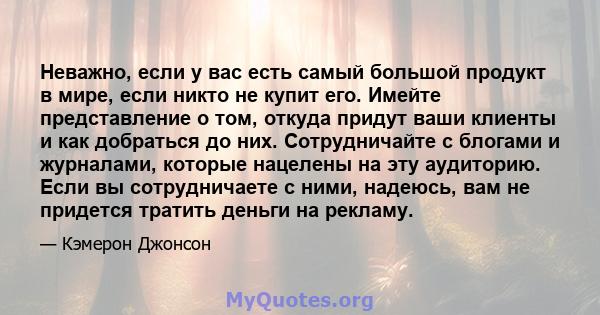 Неважно, если у вас есть самый большой продукт в мире, если никто не купит его. Имейте представление о том, откуда придут ваши клиенты и как добраться до них. Сотрудничайте с блогами и журналами, которые нацелены на эту 