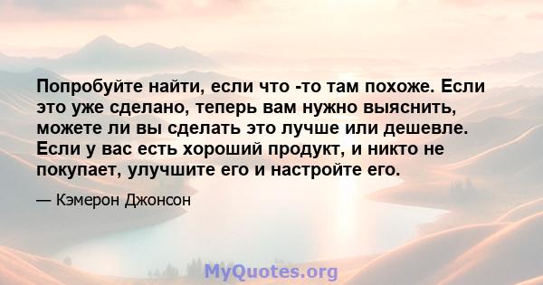 Попробуйте найти, если что -то там похоже. Если это уже сделано, теперь вам нужно выяснить, можете ли вы сделать это лучше или дешевле. Если у вас есть хороший продукт, и никто не покупает, улучшите его и настройте его.