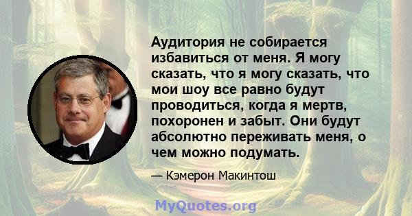 Аудитория не собирается избавиться от меня. Я могу сказать, что я могу сказать, что мои шоу все равно будут проводиться, когда я мертв, похоронен и забыт. Они будут абсолютно переживать меня, о чем можно подумать.