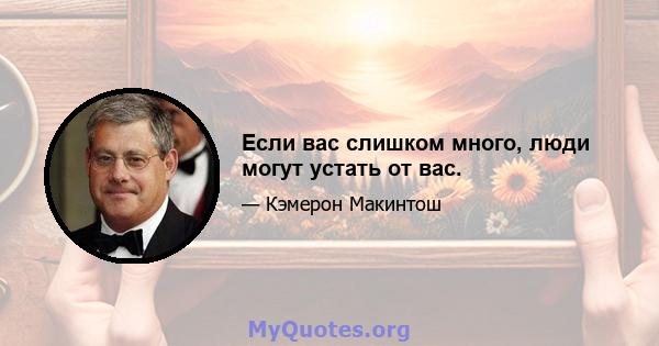 Если вас слишком много, люди могут устать от вас.