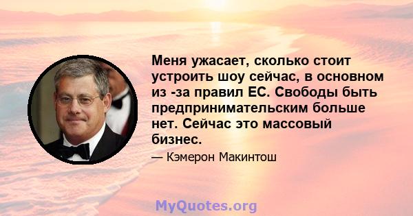 Меня ужасает, сколько стоит устроить шоу сейчас, в основном из -за правил ЕС. Свободы быть предпринимательским больше нет. Сейчас это массовый бизнес.