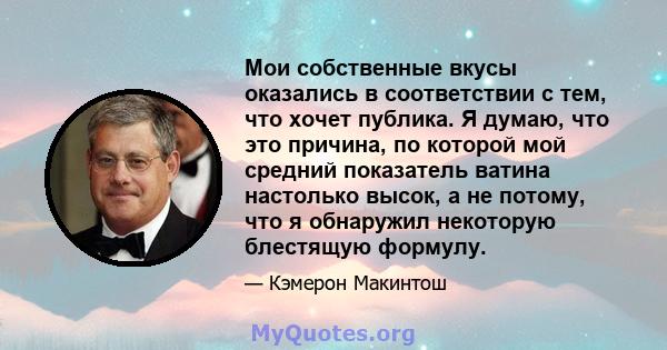 Мои собственные вкусы оказались в соответствии с тем, что хочет публика. Я думаю, что это причина, по которой мой средний показатель ватина настолько высок, а не потому, что я обнаружил некоторую блестящую формулу.