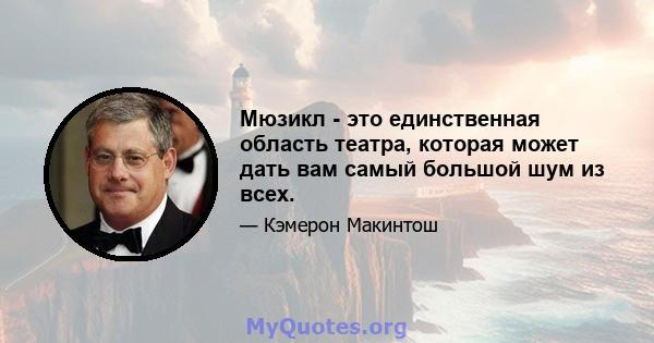 Мюзикл - это единственная область театра, которая может дать вам самый большой шум из всех.