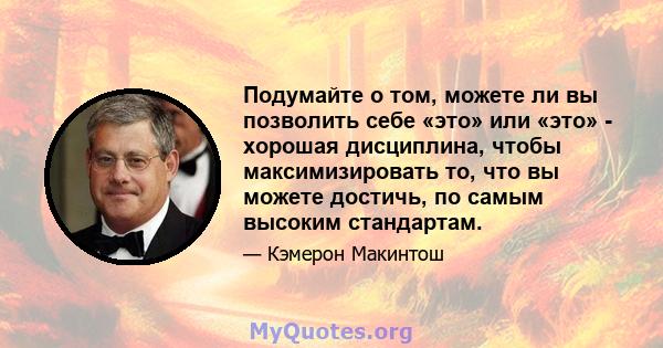 Подумайте о том, можете ли вы позволить себе «это» или «это» - хорошая дисциплина, чтобы максимизировать то, что вы можете достичь, по самым высоким стандартам.