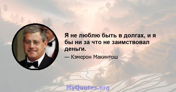 Я не люблю быть в долгах, и я бы ни за что не заимствовал деньги.