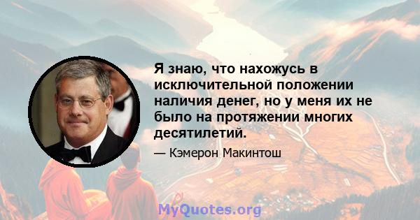 Я знаю, что нахожусь в исключительной положении наличия денег, но у меня их не было на протяжении многих десятилетий.