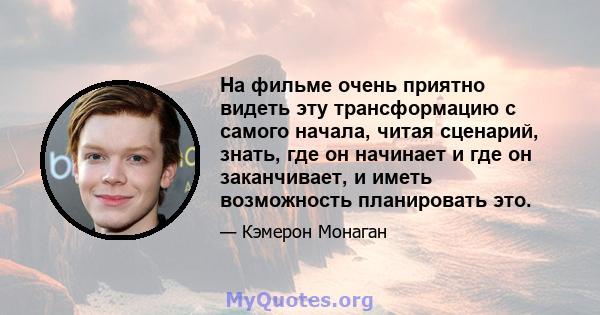 На фильме очень приятно видеть эту трансформацию с самого начала, читая сценарий, знать, где он начинает и где он заканчивает, и иметь возможность планировать это.