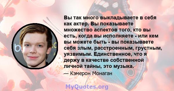 Вы так много выкладываете в себя как актер. Вы показываете множество аспектов того, кто вы есть, когда вы исполняете - или кем вы можете быть - вы показываете себя злым, расстроенным, грустным, уязвимым. Единственное,