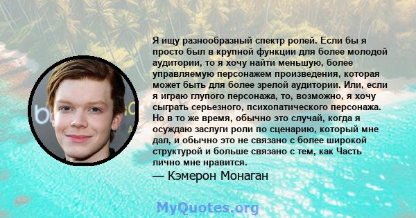 Я ищу разнообразный спектр ролей. Если бы я просто был в крупной функции для более молодой аудитории, то я хочу найти меньшую, более управляемую персонажем произведения, которая может быть для более зрелой аудитории.