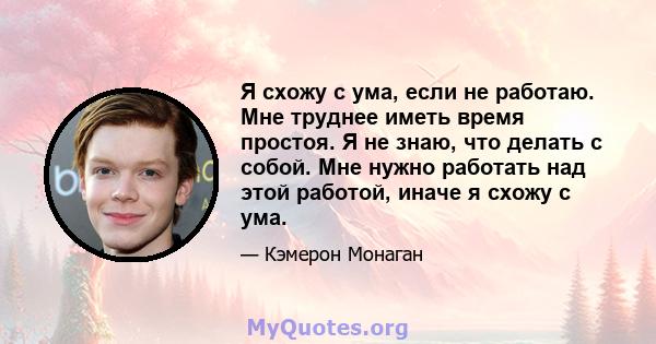 Я схожу с ума, если не работаю. Мне труднее иметь время простоя. Я не знаю, что делать с собой. Мне нужно работать над этой работой, иначе я схожу с ума.