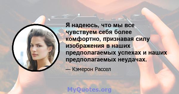 Я надеюсь, что мы все чувствуем себя более комфортно, признавая силу изображения в наших предполагаемых успехах и наших предполагаемых неудачах.