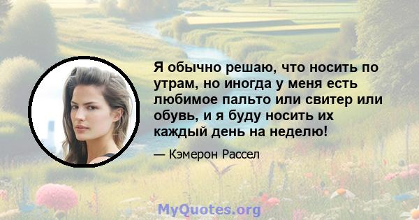 Я обычно решаю, что носить по утрам, но иногда у меня есть любимое пальто или свитер или обувь, и я буду носить их каждый день на неделю!