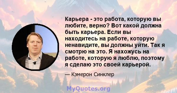 Карьера - это работа, которую вы любите, верно? Вот какой должна быть карьера. Если вы находитесь на работе, которую ненавидите, вы должны уйти. Так я смотрю на это. Я нахожусь на работе, которую я люблю, поэтому я