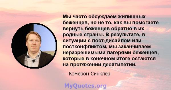 Мы часто обсуждаем жилищных беженцев, но не то, как вы помогаете вернуть беженцев обратно в их родные страны. В результате, в ситуации с пост-дисайлом или постконфликтом, мы заканчиваем неразрешимыми лагерями беженцев,