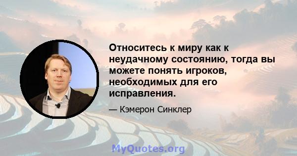 Относитесь к миру как к неудачному состоянию, тогда вы можете понять игроков, необходимых для его исправления.