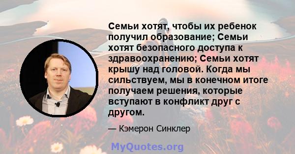 Семьи хотят, чтобы их ребенок получил образование; Семьи хотят безопасного доступа к здравоохранению; Семьи хотят крышу над головой. Когда мы сильствуем, мы в конечном итоге получаем решения, которые вступают в конфликт 