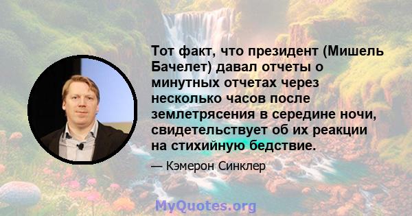 Тот факт, что президент (Мишель Бачелет) давал отчеты о минутных отчетах через несколько часов после землетрясения в середине ночи, свидетельствует об их реакции на стихийную бедствие.