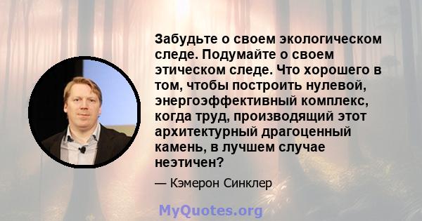 Забудьте о своем экологическом следе. Подумайте о своем этическом следе. Что хорошего в том, чтобы построить нулевой, энергоэффективный комплекс, когда труд, производящий этот архитектурный драгоценный камень, в лучшем