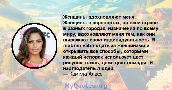 Женщины вдохновляют меня. Женщины в аэропортах, по всей стране в разных городах, назначения по всему миру, вдохновляют меня тем, как они выражают свою индивидуальность. Я люблю наблюдать за женщинами и открывать все