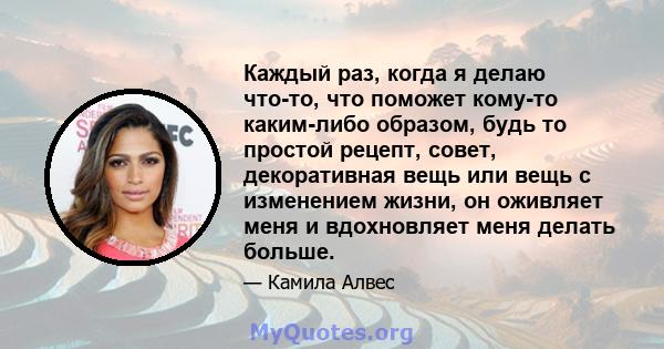 Каждый раз, когда я делаю что-то, что поможет кому-то каким-либо образом, будь то простой рецепт, совет, декоративная вещь или вещь с изменением жизни, он оживляет меня и вдохновляет меня делать больше.