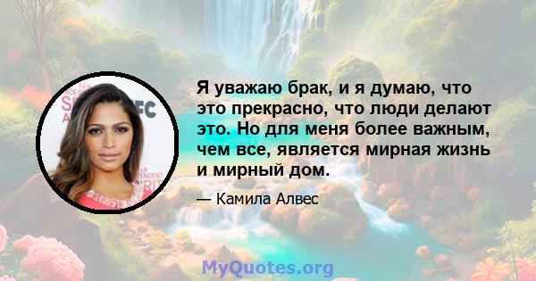 Я уважаю брак, и я думаю, что это прекрасно, что люди делают это. Но для меня более важным, чем все, является мирная жизнь и мирный дом.