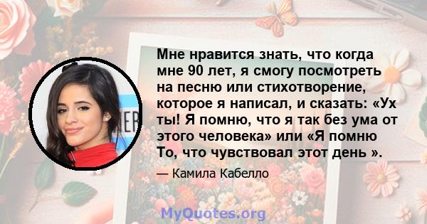 Мне нравится знать, что когда мне 90 лет, я смогу посмотреть на песню или стихотворение, которое я написал, и сказать: «Ух ты! Я помню, что я так без ума от этого человека» или «Я помню То, что чувствовал этот день ».