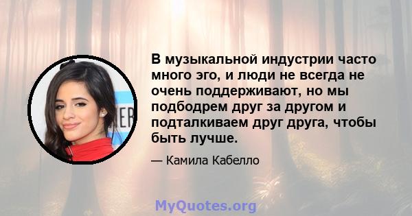 В музыкальной индустрии часто много эго, и люди не всегда не очень поддерживают, но мы подбодрем друг за другом и подталкиваем друг друга, чтобы быть лучше.