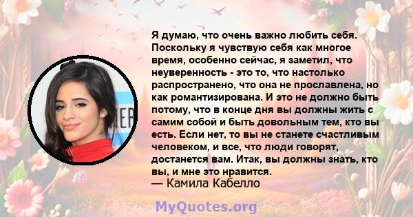 Я думаю, что очень важно любить себя. Поскольку я чувствую себя как многое время, особенно сейчас, я заметил, что неуверенность - это то, что настолько распространено, что она не прославлена, но как романтизирована. И