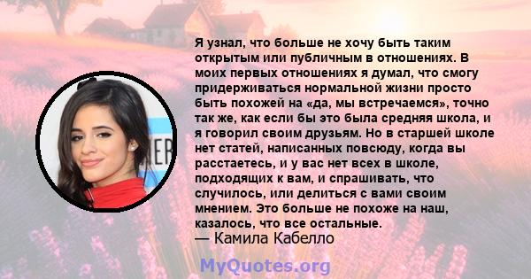 Я узнал, что больше не хочу быть таким открытым или публичным в отношениях. В моих первых отношениях я думал, что смогу придерживаться нормальной жизни просто быть похожей на «да, мы встречаемся», точно так же, как если 