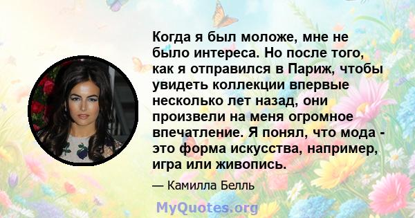 Когда я был моложе, мне не было интереса. Но после того, как я отправился в Париж, чтобы увидеть коллекции впервые несколько лет назад, они произвели на меня огромное впечатление. Я понял, что мода - это форма