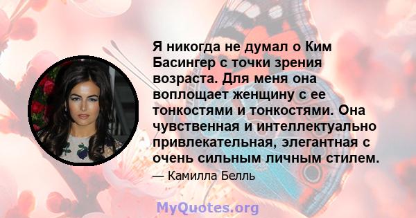 Я никогда не думал о Ким Басингер с точки зрения возраста. Для меня она воплощает женщину с ее тонкостями и тонкостями. Она чувственная и интеллектуально привлекательная, элегантная с очень сильным личным стилем.