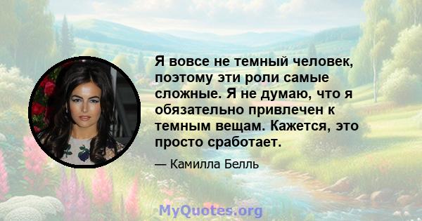 Я вовсе не темный человек, поэтому эти роли самые сложные. Я не думаю, что я обязательно привлечен к темным вещам. Кажется, это просто сработает.