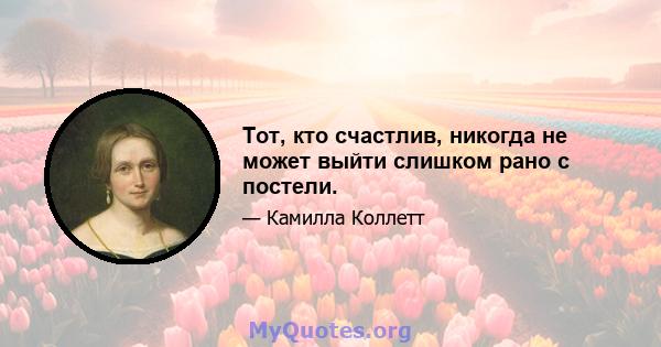 Тот, кто счастлив, никогда не может выйти слишком рано с постели.