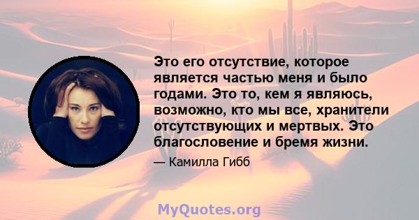 Это его отсутствие, которое является частью меня и было годами. Это то, кем я являюсь, возможно, кто мы все, хранители отсутствующих и мертвых. Это благословение и бремя жизни.