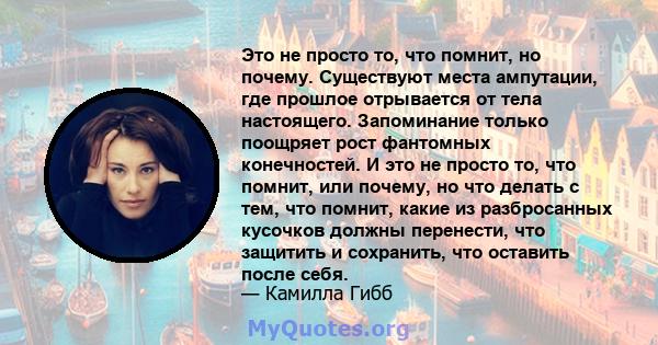 Это не просто то, что помнит, но почему. Существуют места ампутации, где прошлое отрывается от тела настоящего. Запоминание только поощряет рост фантомных конечностей. И это не просто то, что помнит, или почему, но что