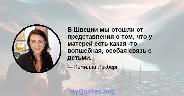 В Швеции мы отошли от представления о том, что у матерей есть какая -то волшебная, особая связь с детьми.